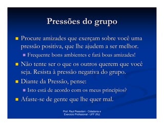 Pressões do grupo
Procure amizades que exerçam sobre você uma
pressão positiva, que lhe ajudem a ser melhor.
  Frequente bons ambientes e fará boas amizades!
Não tente ser o que os outros querem que você
seja. Resista à pressão negativa do grupo.
Diante da Pressão, pense:
  Isto está de acordo com os meus princípios?
Afaste-se de gente que lhe quer mal.
                 Prof. Raul Pessolani - Cidadania e
                  Exercicio Profissional - UFF (RJ)
 