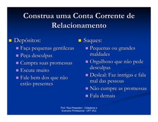 Construa uma Conta Corrente de
          Relacionamento
Depósitos:                              Saques:
  Faça pequenas gentilezas                    Pequenas ou grandes
  Peça desculpas                              maldades
  Cumpra suas promessas                       Orgulhoso que não pede
  Escute muito                                desculpas
  Fale bem dos que não                        Desleal: Faz intrigas e fala
  estão presentes                             mal das pessoas
                                              Não cumpre as promessas
                                              Fala demais

                   Prof. Raul Pessolani - Cidadania e
                    Exercicio Profissional - UFF (RJ)
 