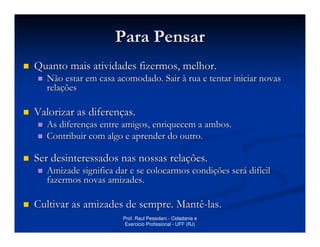 Para Pensar
Quanto mais atividades fizermos, melhor.
   Não estar em casa acomodado. Sair à rua e tentar iniciar novas
   relações

Valorizar as diferenças.
   As diferenças entre amigos, enriquecem a ambos.
   Contribuir com algo e aprender do outro.

Ser desinteressados nas nossas relações.
   Amizade significa dar e se colocarmos condições será difícil
   fazermos novas amizades.

Cultivar as amizades de sempre. Mantê-las.
                       Prof. Raul Pessolani - Cidadania e
                        Exercicio Profissional - UFF (RJ)
 