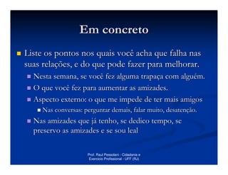 Em concreto
Liste os pontos nos quais você acha que falha nas
suas relações, e do que pode fazer para melhorar.
  Nesta semana, se você fez alguma trapaça com alguém.
  O que você fez para aumentar as amizades.
  Aspecto externo: o que me impede de ter mais amigos
     Nas conversas: perguntar demais, falar muito, desatenção.
  Nas amizades que já tenho, se dedico tempo, se
  preservo as amizades e se sou leal

                     Prof. Raul Pessolani - Cidadania e
                      Exercicio Profissional - UFF (RJ)
 