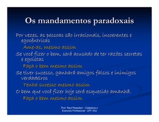 Os mandamentos paradoxais
Por vezes, as pessoas são irracionais, incoerentes e
  egocêntricas
   Ame-as, mesmo assim
Se você fizer o bem, será acusado de ter razões secretas
  e egoístas
   Faça o bem mesmo assim
Se tiver sucesso, ganhará amigos falsos e inimigos
  verdadeiros
   Tenha sucesso mesmo assim
O bem que você fizer hoje será esquecido amanhã.
   Faça o bem mesmo assim
                   Prof. Raul Pessolani - Cidadania e
                    Exercicio Profissional - UFF (RJ)
 