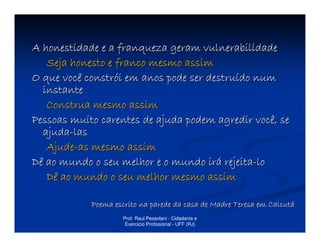 A honestidade e a franqueza geram vulnerabilidade
   Seja honesto e franco mesmo assim
O que você constrói em anos pode ser destruído num
  instante
   Construa mesmo assim
Pessoas muito carentes de ajuda podem agredir você, se
  ajuda-las
   Ajude-as mesmo assim
Dê ao mundo o seu melhor e o mundo irá rejeita-lo
   Dê ao mundo o seu melhor mesmo assim

            Poema escrito na parede da casa de Madre Teresa em Calcutá
                    Prof. Raul Pessolani - Cidadania e
                     Exercicio Profissional - UFF (RJ)
 