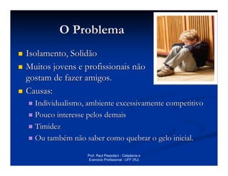 O Problema
Isolamento, Solidão
Muitos jovens e profissionais não
gostam de fazer amigos.
Causas:
  Individualismo, ambiente excessivamente competitivo
  Pouco interesse pelos demais
  Timidez
  Ou também não saber como quebrar o gelo inicial.

                 Prof. Raul Pessolani - Cidadania e
                  Exercicio Profissional - UFF (RJ)
 