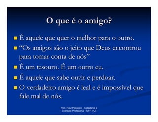 O que é o amigo?
É aquele que quer o melhor para o outro.
“Os amigos são o jeito que Deus encontrou
para tomar conta de nós”
É um tesouro. É um outro eu.
É aquele que sabe ouvir e perdoar.
O verdadeiro amigo é leal e é impossível que
fale mal de nós.
              Prof. Raul Pessolani - Cidadania e
               Exercicio Profissional - UFF (RJ)
 