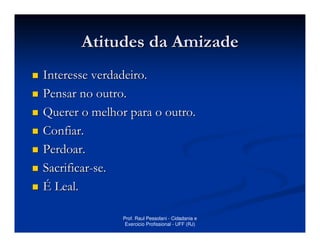 Atitudes da Amizade
Interesse verdadeiro.
Pensar no outro.
Querer o melhor para o outro.
Confiar.
Perdoar.
Sacrificar-se.
É Leal.

               Prof. Raul Pessolani - Cidadania e
                Exercicio Profissional - UFF (RJ)
 