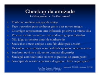 Checkup da amizade
                    1 – Nem pensar! e 5 – Com certeza!

1.    Tenho no mínimo um grande amigo
2.    Faço o possível para conhecer gente e ter novos amigos
3.    Os amigos representam uma influencia positiva na minha vida
4.    Procuro incluir os outros e não ando em grupos fechados
5.    Não julgo as pessoas antes de conhece-las
6.    Sou leal aos meus amigos e não falo deles pelas costas
7.    Desculpo meus amigos com facilidade quando cometem erros
8.    Sou bom ouvinte e não tento dominar discussões
9.    Sou legal com todos não só com as pessoas de quem gosto
10.   Sou capaz de resistir a pressões do grupo e fazer o que quero.
                           Prof. Raul Pessolani - Cidadania e
                                                                Menos de 20 (Mal) e mais de 35 (Ok)
                            Exercicio Profissional - UFF (RJ)
 