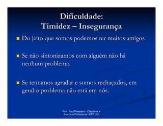 Dificuldade:
      Timidez – Insegurança
Do jeito que somos podemos ter muitos amigos

Se não sintonizamos com alguém não há
nenhum problema.

Se tentamos agradar e somos rechaçados, em
geral o problema não está em nós.


              Prof. Raul Pessolani - Cidadania e
               Exercicio Profissional - UFF (RJ)
 