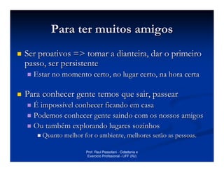 Para ter muitos amigos
Ser proativos => tomar a dianteira, dar o primeiro
passo, ser persistente
  Estar no momento certo, no lugar certo, na hora certa

Para conhecer gente temos que sair, passear
  É impossível conhecer ficando em casa
  Podemos conhecer gente saindo com os nossos amigos
  Ou também explorando lugares sozinhos
     Quanto melhor for o ambiente, melhores serão as pessoas.

                    Prof. Raul Pessolani - Cidadania e
                     Exercicio Profissional - UFF (RJ)
 