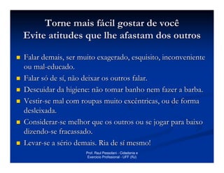 Torne mais fácil gostar de você
Evite atitudes que lhe afastam dos outros

Falar demais, ser muito exagerado, esquisito, inconveniente
ou mal-educado.
Falar só de sí, não deixar os outros falar.
Descuidar da higiene: não tomar banho nem fazer a barba.
Vestir-se mal com roupas muito excêntricas, ou de forma
desleixada.
Considerar-se melhor que os outros ou se jogar para baixo
dizendo-se fracassado.
Levar-se a sério demais. Ria de sí mesmo!
                    Prof. Raul Pessolani - Cidadania e
                     Exercicio Profissional - UFF (RJ)
 