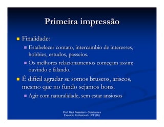 Primeira impressão
Finalidade:
  Estabelecer contato, intercambio de interesses,
  hobbies, estudos, passeios.
  Os melhores relacionamentos começam assim:
  ouvindo e falando.
É difícil agradar se somos bruscos, ariscos,
mesmo que no fundo sejamos bons.
  Agir com naturalidade, sem estar ansiosos

                 Prof. Raul Pessolani - Cidadania e
                  Exercicio Profissional - UFF (RJ)
 
