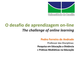 O desafio de aprendizagem on-line
        The challenge of online learning

                    Pedro Ferreira de Andrade
                           Professor das Disciplinas:
                 Pesquisa em Educação a Distância
                 e Práticas Mediáticas na Educação
 