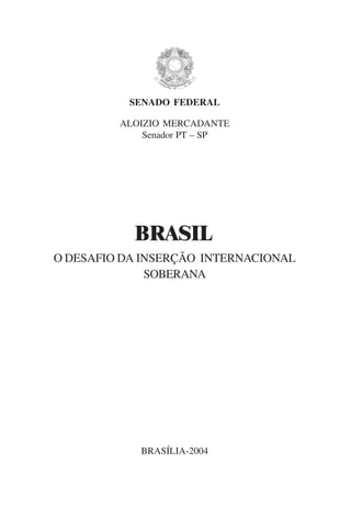 SENADO FEDERAL

         ALOIZIO MERCADANTE
             Senador PT – SP




           BRASIL
O DESAFIO DA INSERÇÃO INTERNACIONAL
              SOBERANA




            BRASÍLIA-2004

                                      1
 