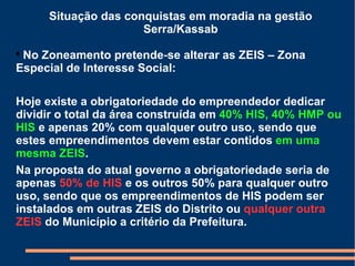 Situação das conquistas em moradia na gestão Serra/Kassab No Zoneamento pretende-se alterar as ZEIS – Zona Especial de Interesse Social: Hoje existe a obrigatoriedade do empreendedor dedicar dividir o total da área construída em  40% HIS, 40% HMP ou HIS  e apenas 20% com qualquer outro uso, sendo que estes empreendimentos devem estar contidos  em uma mesma ZEIS . Na proposta do atual governo a obrigatoriedade seria de apenas  50% de HIS  e os outros 50% para qualquer outro uso, sendo que os empreendimentos de HIS podem ser instalados em outras ZEIS do Distrito ou  qualquer outra ZEIS  do Município a critério da Prefeitura. 