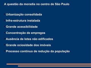 A questão da moradia no centro de São Paulo Urbanização consolidada Infra-estrutura instalada Grande acessibilidade Concentração de empregos Ausência de lotes não edificados Grande ociosidade dos imóveis Processo contínuo de redução da população 