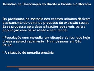 Desafios da Construção do Direito à Cidade e à Moradia Os problemas de moradia nos centros urbanos derivam basicamente do contínuo processo de exclusão social. Esse processo gera duas situações possíveis para a população com baixa renda e sem renda: População sem moradia, em situação de rua, que hoje chega a aproximadamente 10 mil pessoas em São Paulo; A situação de moradia precária 