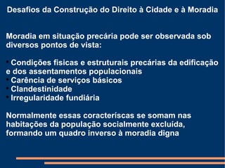 Desafios da Construção do Direito à Cidade e à Moradia Moradia em situação precária pode ser observada sob diversos pontos de vista: Condições fisicas e estruturais precárias da edificação e dos assentamentos populacionais Carência de serviços básicos Clandestinidade Irregularidade fundiária Normalmente essas coracteríscas se somam nas habitações da população socialmente excluída, formando um quadro inverso à moradia digna 