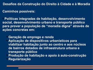 Desafios da Construção do Direito à Cidade e à Moradia Caminhos possíveis: Políticas integradas de habitação, desenvolvimento social, desenvolvimento urbano e transporte público para prover a população de “moradia digna” através de ações concretas em: Geração de emprego e renda Aplicação de dispositivos urbanísticos para viabilizar habitação junto ao centro e aos núcleos de bairros dotados de infraestrutura urbana e transporte público Produção de habitação e apoio à auto-construção Regularização 