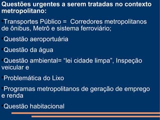 Questões urgentes a serem tratadas no contexto metropolitano: Transportes Público =  Corredores metropolitanos  de ônibus, Metrô e sistema ferroviário; Questão aeroportuária Questão da água Questão ambiental= “lei cidade limpa”, Inspeção veicular e Problemática do Lixo Programas metropolitanos de geração de emprego e renda Questão habitacional 