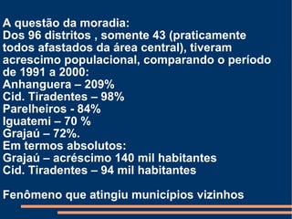 A questão da moradia: Dos 96 distritos , somente 43 (praticamente todos afastados da área central), tiveram acrescimo populacional, comparando o período de 1991 a 2000: Anhanguera – 209% Cid. Tiradentes – 98% Parelheiros - 84% Iguatemi – 70 % Grajaú – 72%. Em termos absolutos: Grajaú – acréscimo 140 mil habitantes Cid. Tiradentes – 94 mil habitantes Fenômeno que atingiu municípios vizinhos 