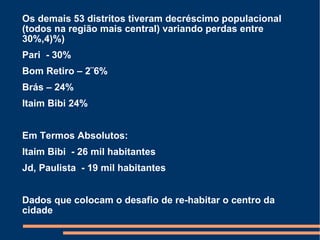 Os demais 53 distritos tiveram decréscimo populacional (todos na região mais central) variando perdas entre 30%,4)%) Pari  - 30% Bom Retiro – 2¨6% Brás – 24% Itaim Bibi 24% Em Termos Absolutos: Itaim Bibi  - 26 mil habitantes Jd, Paulista  - 19 mil habitantes Dados que colocam o desafio de re-habitar o centro da cidade 