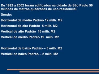 De 1992 a 2002 foram edificados na cidade de São Paulo 59 milhões de metros quadrados de uso residencial. Sendo: Horizontal de médio Padrão 12 milh. M2 Horizontal de alto Padrão  5 milh. M2 Vertical de alto Padrão  16 milh. M2 Vertical de médio Padrão 19  milh. M2  Horizontal de baixo Padrão – 5 milh. M2  Vertical de baixo Padrão – 2 milh. M2 