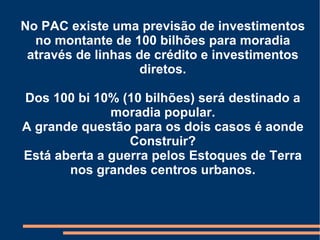No PAC existe uma previsão de investimentos no montante de 100 bilhões para moradia através de linhas de crédito e investimentos diretos. Dos 100 bi 10% (10 bilhões) será destinado a moradia popular. A grande questão para os dois casos é aonde Construir? Está aberta a guerra pelos Estoques de Terra nos grandes centros urbanos. 