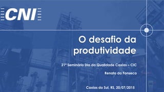 O desafio da
produtividade
Caxias do Sul, RS, 20/07/2015
21º Seminário Dia da Qualidade Caxias – CIC
Renato da Fonseca
 