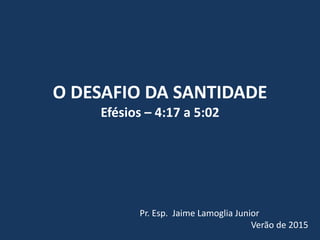 O DESAFIO DA SANTIDADE
Efésios – 4:17 a 5:02
Pr. Esp. Jaime Lamoglia Junior
Verão de 2015
 