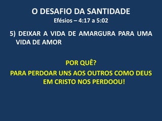 O DESAFIO DA SANTIDADE
Efésios – 4:17 a 5:02
5) DEIXAR A VIDA DE AMARGURA PARA UMA
VIDA DE AMOR
POR QUÊ?
PARA PERDOAR UNS AOS OUTROS COMO DEUS
EM CRISTO NOS PERDOOU!
 