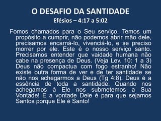 O DESAFIO DA SANTIDADE
Efésios – 4:17 a 5:02
Fomos chamados para o Seu serviço. Temos um
propósito a cumprir, não podemos abrir mão dele,
precisamos encarná-lo, vivenciá-lo, e se preciso
morrer por ele. Este é o nosso serviço santo.
Precisamos entender que vaidade humana não
cabe na presença de Deus. (Veja Lev. 10: 1 a 3)
Deus não compactua com fogo estranho! Não
existe outra forma de ver e de ter santidade se
não nos achegarmos a Deus (Tg 4:8). Deus é a
essência de toda a santidade. Quando nos
achegamos à Ele nos submetemos a Sua
Vontade! E a vontade Dele é para que sejamos
Santos porque Ele é Santo!
 