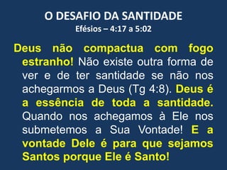 O DESAFIO DA SANTIDADE
Efésios – 4:17 a 5:02
Deus não compactua com fogo
estranho! Não existe outra forma de
ver e de ter santidade se não nos
achegarmos a Deus (Tg 4:8). Deus é
a essência de toda a santidade.
Quando nos achegamos à Ele nos
submetemos a Sua Vontade! E a
vontade Dele é para que sejamos
Santos porque Ele é Santo!
 