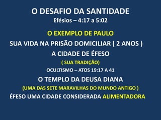 O DESAFIO DA SANTIDADE
Efésios – 4:17 a 5:02
O EXEMPLO DE PAULO
SUA VIDA NA PRISÃO DOMICILIAR ( 2 ANOS )
A CIDADE DE ÉFESO
( SUA TRADIÇÃO)
OCULTISMO – ATOS 19:17 A 41
O TEMPLO DA DEUSA DIANA
(UMA DAS SETE MARAVILHAS DO MUNDO ANTIGO )
ÉFESO UMA CIDADE CONSIDERADA ALIMENTADORA
 