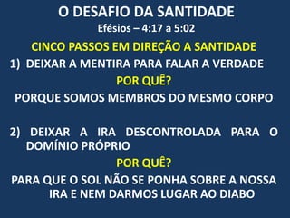 O DESAFIO DA SANTIDADE
Efésios – 4:17 a 5:02
CINCO PASSOS EM DIREÇÃO A SANTIDADE
1) DEIXAR A MENTIRA PARA FALAR A VERDADE
POR QUÊ?
PORQUE SOMOS MEMBROS DO MESMO CORPO
2) DEIXAR A IRA DESCONTROLADA PARA O
DOMÍNIO PRÓPRIO
POR QUÊ?
PARA QUE O SOL NÃO SE PONHA SOBRE A NOSSA
IRA E NEM DARMOS LUGAR AO DIABO
 