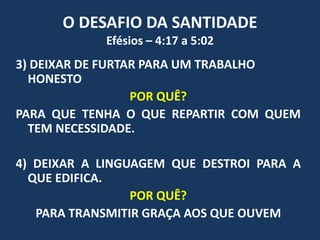 O DESAFIO DA SANTIDADE
Efésios – 4:17 a 5:02
3) DEIXAR DE FURTAR PARA UM TRABALHO
HONESTO
POR QUÊ?
PARA QUE TENHA O QUE REPARTIR COM QUEM
TEM NECESSIDADE.
4) DEIXAR A LINGUAGEM QUE DESTROI PARA A
QUE EDIFICA.
POR QUÊ?
PARA TRANSMITIR GRAÇA AOS QUE OUVEM
 