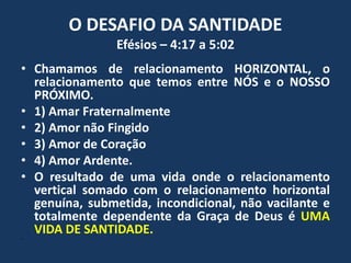 O DESAFIO DA SANTIDADE
Efésios – 4:17 a 5:02
• Chamamos de relacionamento HORIZONTAL, o
relacionamento que temos entre NÓS e o NOSSO
PRÓXIMO.
• 1) Amar Fraternalmente
• 2) Amor não Fingido
• 3) Amor de Coração
• 4) Amor Ardente.
• O resultado de uma vida onde o relacionamento
vertical somado com o relacionamento horizontal
genuína, submetida, incondicional, não vacilante e
totalmente dependente da Graça de Deus é UMA
VIDA DE SANTIDADE.
•
 