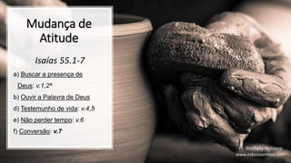 Mudança de
Atitude
Isaías 55.1-7
a) Buscar a presença de
Deus: v.1,2ª
b) Ouvir a Palavra de Deus
d) Testemunho de vida: v.4,5
e) Não perder tempo: v.6
f) Conversão: v.7
Pr. Welfany Nolasco
www.esbocosermao.com
 