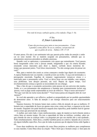 _____________________________________________________________________________
_____________________________________________________________________________
_____________________________________________________________________________
_____________________________________________________________________________
_____________________________________________________________________________
_____________________________________________________________________________
_____________________________________________________________________________
Pois onde há inveja e ambição egoísta, aí há confusão. (Tiago 3: 16).
4º Dia
O Amor é atencioso
Como são preciosos para mim os teus pensamentos... Como
é grande a soma deles! Se eu os contasse, seriam mais do
que os grãos de areia. - Salmos 139: 17-18
O amor pensa. Ele não é um sentimento tolo que passeia pelas ondas da emoção e então
cai no sono mental. Ele se mantém ocupado em pensamentos, sabendo que os
pensamentos amorosos precedem as atitudes amorosas.
Quando você se apaixonou, o pensamento veio quase que naturalmente. Você passou
horas imaginando como seria a pessoa amada, imaginando o que ela estaria fazendo;
ensaiando coisas marcantes para dizer e, depois, curtindo doces memórias do
tempo que passaram juntos. Você disse sinceramente: "Eu não consigo parar de pensar em
você."
Mas, para a maioria dos casais as coisas começam a mudar logo depois do casamento.
A esposa finalmente tem seu marido; o marido já tem seu troféu. A caça está terminada e a
perseguição encerrada, Fagulhas de romance vagarosamente tornam-se cinzas e a
motivação para o pensamento esfria. Você se deixa focar em seu trabalho, seus amigos,
seus problemas, seus desejos pessoais, em você. Depois de algum tempo, você
involuntariamente começa a ignorar as necessidades do seu cônjuge.
Mas o fato de que o casamento acrescentou outra pessoa em seu universo não mudou.
Então, se o seu pensamento não amadureceu o bastante para constantemente incluir esta
pessoa, você se pega sendo surpreendido ao invés de reflexivo. “Hoje é nosso aniversario?”
“Por que você não me inclui nesta decisão?” “Você nunca pensa em ninguém além de você
mesmo?”
Se você não aprender a ser reflexivo, acabará se arrependendo por ter perdido oportunidades
de demonstrar amor. A falta de atenção é um inimigo silencioso para um relacionamento
amoroso.
Sejamos honestos. Os homens lutam mais contra a falta de atenção do que as mulheres. O
homem tem a capacidade de focar em apenas uma coisa, como um laser, e esquecer-se do resto
do mundo. Enquanto isto pode beneficiá-lo naquela área específica, pode também fazê-lo ignorar
outras coisas que precisam de sua atenção.
A mulher, por outro lado, é mais multiconsciente, capaz de manter-se incrivelmente atenta a
vários fatos ao mesmo tempo. Ela tem a capacidade de falar ao telefone, cozinhar, saber em
que cômodo da casa as crianças estão e se perguntar por que seu marido não a está ajudando...
Tudo simultaneamente. Além disso, a mulher também pensa no coletivo. Quando ela se envolve
em algum trabalho específico, fica a par de todas as pessoas que de alguma forma estão ligadas a
ele.
Essas duas tendências são exemplos de como Deus projetou as mulheres para completarem
os seus maridos. Como Deus disse na criação: "Não é bom que o homem esteja só; farei para ele
 