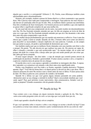 alguém que o auxilie e o corresponda" (Gênesis 2: 18). Porém, essas diferenças também criam
oportunidades para o desentendimento.
Homens, por exemplo, tendem a pensar de forma objetiva e a dizer exatamente o que querem
dizer. Não é preciso mais nada para compreender a mensagem. Suas palavras são mais literais e
não devem ser analisadas além do que foi dito. Mas, as mulheres falam e pensam nas entrelinhas.
Elas têm a tendência de fazer insinuações. Um homem precisa ouvir também o que está implícito
se quiser obter o significado completo do que uma mulher diz.
Se um casal não tem essa compreensão um do outro, isso pode resultar em desentendimentos
sem fim. Ele fica frustrado tentando entender por que ela fala em enigmas ao invés de falar de
uma vez o que quer. Ela fica frustrada tentando entender por que ele é tão desatento e não soma
dois mais dois para compreender o que ela diz.
Uma mulher deseja profundamente que seu marido seja atencioso e reflexivo. Essa é uma das
chaves que a ajuda a sentir-se amada. Quando ela fala, o homem sábio ouve como um detetive
para descobrir as necessidades e desejos implícitos em suas palavras. Contudo, se ela sempre
tem que juntar as peças, ele perde a oportunidade de demonstrar que a ama.
Isto também explica por que as mulheres ficam chateadas com seus maridos sem dizer a eles
o porquê. Ela pensa: "Eu não deveria ter que explicar isso para ele. Ele precisa ser capaz de
olhar a situação e entender o que está acontecendo aqui." Ao mesmo tempo, ele se sente mal
porque não pode ler a mente dela e deseja saber por que está sendo punido por um crime que
não sabia que havia cometido.
O amor requer atenção - dos dois lados - o tipo de atenção que constrói pontes através da
combinação de paciência, bondade e generosidade. O amor ensina a acertar o alvo, a respeitar e
a apreciar a maneira única de pensar do seu cônjuge.
O marido deve ouvir a sua esposa e aprender a considerar as mensagens não ditas. A esposa
deve aprender a se comunicar com atenção e não dizer uma coisa significando outra.
Porém, com freqüência você fica irado e se frustra, seguindo o padrão destrutivo "Preparar,
apontar, fogo!" Você fala de forma dura e só depois pensa se deveria ter dito o que disse. Mas a
natureza atenciosa do amor lhe ensina a usar a mente antes de usar os lábios. O amor pensa antes
de falar. Ele filtra as palavras com a peneira da verdade e da bondade.
Quando foi a última vez que você gastou alguns minutos pensando em como poderia
demonstrar amor ao seu cônjuge e entendê-lo melhor? Qual a necessidade imediata que você
pode suprir? Para qual próximo evento (aniversário, data comemorativa, feriado) você já
pode se preparar? Grandes casamentos vêm de grandes reflexões.
≈ Desafio de hoje ≈
Faça contato com o seu cônjuge em algum momento durante a agitação do dia. Não faça
outra coisa senão perguntar como ele está e se tem algo que você pode fazer por ele.
- Anote aqui quando o desafio de hoje estiver completo.
O que você aprendeu sobre si mesmo e sobre o seu cônjuge ao aceitar o desafio de hoje? Como
isso poderia se tornar mais natural, rotineiro e parte verdadeiramente útil do seu estilo de vida?
______________________________________________________________________
______________________________________________________________________
______________________________________________________________________
______________________________________________________________________
______________________________________________________________________
______________________________________________________________________
 