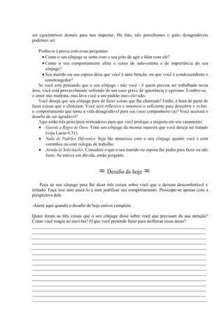 ser egocêntricos demais para nos importar. De fato, não percebemos o quão desagradáveis
podemos ser.
Ponha-se à prova com essas perguntas:
• Como o seu cônjuge se sente com o seu jeito de agir e falar com ele?
• Como o seu comportamento afeta o senso de auto-estima e de importância do seu
cônjuge?
• Seu marido ou sua esposa diria que você é uma bênção, ou que você é condescendente e
constrangedor?
Se você está pensando que o seu cônjuge - não você - é quem precisa ser trabalhado nesta
área, você está provavelmente sofrendo de um caso grave de ignorância e egoísmo. Lembre-se,
o amor não maltrata, mas leva você a um padrão mais elevado.
Você deseja que seu cônjuge pare de fazer coisas que lhe chateiam? Então, é hora de parar de
fazer coisas que o chateiam. Você será reflexivo e amoroso o suficiente para descobrir e evitar
o comportamento que torna a vida desagradável para seu (sua) companheiro (a)? Você aceitará o
desafio de ser agradável?
Aqui estão três princípios norteadores para que você pratique a etiqueta em seu casamento:
• Guarde a Regra de Ouro. Trate seu cônjuge da mesma maneira que você deseja ser tratado
(veja Lucas 6:31).
• Nada de Padrões Diferentes. Seja tão atencioso com o seu cônjuge quanto você é com
estranhos ou com colegas de trabalho.
• Atenda às Solicitações. Considere o que o seu marido ou esposa lhe pediu para fazer ou não
fazer. Se estiver em dúvida, então pergunte.
≈ Desafio de hoje ≈
Peça ao seu cônjuge para lhe dizer três coisas sobre você que o deixam desconfortável e
irritado. Faça isso sem atacá-lo e sem justificar seu comportamento. Preocupe-se apenas com a
perspectiva dele.
-Anote aqui quando o desafio de hoje estiver completo.
Quais foram as três coisas que o seu cônjuge disse sobre você que precisam da sua atenção?
Como você reagiu ao ouvi-las? O que você pretende fazer para melhorar essas áreas?
_____________________________________________________________________________
_____________________________________________________________________________
_____________________________________________________________________________
_____________________________________________________________________________
_____________________________________________________________________________
_____________________________________________________________________________
_____________________________________________________________________________
_____________________________________________________________________________
_____________________________________________________________________________
_____________________________________________________________________________
_____________________________________________________________________________
_____________________________________________________________________________
_____________________________________________________________________________
_____________________________________________________________________________
_____________________________________________________________________________
 