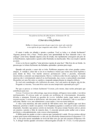 _____________________________________________________________________________
_____________________________________________________________________________
_____________________________________________________________________________
_____________________________________________________________________________
_____________________________________________________________________________
_____________________________________________________________________________
_____________________________________________________________________________
_____________________________________________________________________________
_____________________________________________________________________________
_____________________________________________________________________________
Nas palavras da boca do sábio há favor. (Eclesiastes 10: 12).
6° Dia
O Amor não se irrita facilmente
Melhor é o homem paciente do que o guerreiro, mais vale controlar
o seu espírito do que conquistar uma cidade. - Provérbios 16:32
O amor é tardio em ofender e pronto a perdoar. Você se irrita e se ofende facilmente?
Algumas pessoas têm a frase: "Nunca perca uma oportunidade de ficar chateado com o seu
cônjuge" como lema. Quando alguma coisa dá errada, elas rapidamente conseguem um jeito de
se beneficiarem, expressando o quanto estão frustradas ou machucadas. Mas essa reação é oposta
ao amor.
Irritar-se facilmente significa "estar próximo à ponta de uma faca". Não livre de ser ferido. As
pessoas que se irritam facilmente são fechadas, oprimidas e prontas para reagir.
Quando sob pressão, o amor não se irrita. Problemas pequenos não criam grandes contra-
ataques. A verdade é, amor não se ira ou se machuca a menos que exista uma razão legítima e
justa diante de Deus. Um marido amoroso permanecerá calmo e paciente, mostrando
misericórdia e contendo seu temperamento. Raiva e violência estão fora de cogitação. A esposa
amorosa não é extremamente sensível ou mal-humorada, mas exerce o autocontrole emocional.
Ela prefere ser uma flor entre os espinhos e responde amigavelmente às situações difíceis.
Se você está caminhando sob a influência do amor, você será motivo de alegria, não de dor.
Pergunte a si mesmo, "Sou uma brisa suave ou uma tempestade esperando para agir?"
Por que as pessoas se irritam facilmente? Existem, pelo menos, duas razões principais que
contribuem para isso:
Estresse. O estresse nos sobrecarrega, suga nossa energia, enfraquece nossa saúde, e nos deixa
mal-humorados. O estresse pode ser causado por problemas de relacionamento: discussões,
divisões e amargura. Existem as questões de excesso: trabalhar muito, jogar muito e gastar
excessivamente, e existem as deficiências: não descansar, não se alimentar e não se exercitar o
suficiente. Muitas vezes, nos submetemos a esses males, e isso nos torna irritáveis.
A vida é uma maratona, não uma corrida de 100 metros rasos. Isto significa que você deve
balancear, priorizar e medir seus passos. Com freqüência jogamos a cautela ao vento e corremos
disparados, fazendo o que parece correto no momento. Em pouco tempo ficamos sem ar, presos
em amarras e prestes a falar de maneira dura. A crescente pressão pode acabar com a nossa
paciência e, conseqüentemente, com o nosso relacionamento.
A Bíblia pode nos ajudar a evitar o estresse que é prejudicial à saúde. Ela nos ensina a deixar
o amor guiar nosso relacionamento e a não cair em discussões desnecessárias (Colossenses 3:12-
14). A orar pelas nossas ansiedades ao invés de lidar com elas por nós mesmos (Filipenses 4:6-
7). A delegar tarefas quando estivermos sobrecarregados (Êxodo 18: 17-23). A evitar prazeres
 