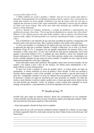 excessivos (Provérbios 25:16).
A Bíblia também nos exorta a guardar o "sábado", tirar um dia por semana para adorar e
descansar. Estrategicamente isto nos permite recarregar a bateria, ajustar o foco e acrescentar um
tempo para respirar em nossa agenda. Estabelecer esse tipo de espaço extra faz com que os
impactos das pressões ao nosso redor sejam amortecidos, reduzindo o estresse que nos mantém
no limite com nosso cônjuge. Mas existe uma razão mais profunda que contribui para uma
pessoa se irritar facilmente.
Egoísmo. Quando nos irritamos facilmente, o coração do problema é primeiramente um
problema do coração. Jesus disse, "Pois do que há em abundância no coração, disso fala a boca"
(Mateus 12:34). Algumas pessoas são como limão: quando a vida as espreme, elas liberam uma
resposta azeda. Alguns são mais parecidos com o pêssego: quando pressionados, a resposta ainda
é doce.
Irar-se facilmente é um indicador de que uma área escondida de egoísmo e insegurança está
presente onde o amor deveria reinar. Mas o egoísmo também veste muitas outras máscaras:
A cobiça, por exemplo, é o resultado de ser ingrato pelo que você tem e escolher encobrir ou
se apaixonar por algo que é proibido. Quando o coração é ambicioso, ele se irrita e se frustra
facilmente (Tiago 4:1-3). A amargura cria raiz quando respondemos de maneira crítica e nos
recusamos a tratar nossa raiva. A raiva não resolvida de uma pessoa amargurada vem à tona
quando é provocada (Efésios 4:31). A ambição por mais dinheiro e posse nos frustrará com
desejos inalcançáveis (1 Timóteo 6:9-10). Essas fortes paixões, unidas com a insatisfação, nos
levam a ofender qualquer um que esteja em nosso caminho. O orgulho nos leva a agir de forma
áspera para protegermos nosso ego e reputação.
Estas motivações nunca serão satisfeitas. Mas quando o amor entra em nosso coração, ele nos
acalma e nos inspira a tirar o foco de nós mesmos. Ele liberta nosso entendimento e nos
ajuda a liberar as coisas desnecessárias.
O amor nos levará a perdoar ao invés de guardar rancor. A sermos gratos em lugar de
mesquinhos. A sermos satisfeitos ao invés de prontos a fazer dívidas. O amor nos encoraja a
ficarmos felizes quando o outro é bem sucedido, em lugar de perder o sono de tanta inveja. O
amor diz, "compartilhe a herança" ao invés de "dispute com seus parentes". O amor nos lembra
de priorizar a família em lugar de sacrificá-la por uma promoção no trabalho. No final das
contas, o amor diminui o estresse e ajuda a acabar com o veneno que pode crescer dentro de nós
em cada decisão que tomamos. Assim, ele prepara o nosso coração para responder ao nosso
cônjuge com paciência! e encorajamento, ao invés de responder com raiva e irritação.
≈ Desafio de hoje ≈
Escolha hoje para reagir de maneira amorosa, apesar das circunstâncias do seu casamento.
Comece fazendo uma lista das áreas em que você precisa separar um tempo para respirar. Então,
faça uma lista das motivações negativas e abra mão delas.
- Anote aqui quando o desafio de hoje estiver completo.
Em que áreas da sua vida você precisa estabelecer limites? Quando foi a última vez que reagiu
de forma exagerada? Qual foi a motivação real por trás disso? Quais foram as decisões que você
tomou hoje?
_____________________________________________________________________________
_____________________________________________________________________________
_____________________________________________________________________________
_____________________________________________________________________________
_____________________________________________________________________________
 