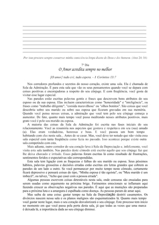 _____________________________________________________________________________
_____________________________________________________________________________
_____________________________________________________________________________
_____________________________________________________________________________
_____________________________________________________________________________
_____________________________________________________________________________
_____________________________________________________________________________
_____________________________________________________________________________
Por isso procuro sempre conservar minha consciência limpa diante de Deus e dos homens. (Atos 24: 16)
7° Dia
O Amor acredita sempre no melhor
[O amor] tudo crê, tudo espera. - 1 Coríntios 13:7
Nos corredores profundos e secretos do nosso coração, existe uma sala. Ela é chamada de
Sala da Admiração. É para esta sala que vão os seus pensamentos quando você se depara com
coisas positivas e encorajadoras a respeito do seu cônjuge. E com freqüência, você gosta de
visitar esse lugar especial.
Nas paredes estão escritas palavras gentis e frases que descrevem bons atributos do seu
esposo ou da sua esposa. Elas incluem características como "honestidade" e "inteligência", ou
frases como "trabalho diligente", "comida maravilhosa" ou "olhos bonitos". São coisas que você
descobriu sobre seu marido ou sobre sua esposa que ficaram gravadas em sua memória.
Quando você pensa nessas coisas, a admiração que você tem pelo seu cônjuge começa a
aumentar. De fato, quanto mais tempo você passa meditando nesses atributos positivos, mais
grato você é pelo seu marido ou esposa.
A maioria das coisas da Sala da Admiração foi escrita nas fases iniciais do seu
relacionamento. Você as resumiria nos aspectos que gostava e respeitava em seu (sua) amado
(a). Elas eram verdadeiras, honrosas e boas. E você passou um bom tempo
habitando com elas nesta sala... Antes de se casar. Mas, você deve ter notado que não visita essa
sala especial com tanta freqüência como fazia no passado. Isso acontece porque existe outra
sala competindo com esta.
Mais adiante, outro corredor do seu coração leva à Sala da Depreciação e, infelizmente, você
visita esta sala também. Nas paredes deste cômodo está escrito aquilo que seu cônjuge faz que
lhe deixa chateado e irritado. Essas palavras foram escritas lá como resultado de frustrações,
sentimentos feridos e expectativas não correspondidas.
Esta sala tem ligação com as fraquezas e falhas do seu marido ou esposa. Seus péssimos
hábitos, palavras grosseiras e decisões erradas estão escritas em letras grandes que cobrem as
paredes de um lado a outro. Se você permanecer por muito tempo neste cômodo, certamente
ficará depressivo e pensará coisas do tipo, “Minha esposa é tão egoísta", ou "Meu marido é um
imbecil", ou talvez, ''Acho que casei com a pessoa errada".
Algumas pessoas escrevem coisas detestáveis nesta sala, onde censuras são ensaiadas para
serem usadas como argumento na próxima briga. Ferimentos emocionais se inflamam aqui
fazendo crescer as observações negativas nas paredes. É aqui que as munições são preparadas
para a próxima luta e a amargura é espalhada como doença. As pessoas param de amar aqui.
Mas saiba de uma coisa: gastar tempo na Sala da Depreciação destrói casamentos. Os
divórcios nascem nessa sala e os planos malignos são esquematizados lá. Quanto mais tempo
você gastar neste lugar, mais o seu coração desvalorizará o seu cônjuge. Este processo tem início
no momento em que você passa pela porta desta sala, já que todas as vezes que uma marca
é deixada lá, a importância dada ao seu cônjuge diminui.
 
