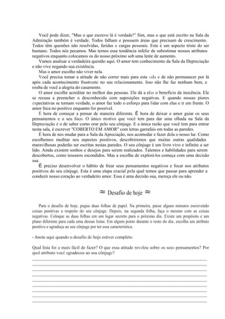 Você pode dizer, "Mas o que escrevo lá é verdade!" Sim, mas o que está escrito na Sala da
Admiração também é verdade. Todos falham e possuem áreas que precisam de crescimento.
Todos têm questões não resolvidas, feridas e cargas pessoais. Este é um aspecto triste do ser
humano. Todos nós pecamos. Mas temos essa tendência infeliz de subestimar nossos atributos
negativos enquanto colocamos os do nosso próximo sob uma lente de aumento.
Vamos analisar a verdadeira questão aqui. O amor tem conhecimento da Sala da Depreciação
e não vive negando sua existência.
Mas o amor escolhe não viver nela.
Você precisa tomar a atitude de não correr mais para esta sala e de não permanecer por lá
após cada acontecimento frustrante no seu relacionamento. Isso não lhe faz nenhum bem, e
rouba de você a alegria do casamento.
O amor escolhe acreditar no melhor das pessoas. Ele dá a elas o benefício da inocência. Ele
se recusa a preencher o desconhecido com suposições negativas. E quando nossas piores
expectativas se tornam verdade, o amor faz todo o esforço para lidar com elas e ir em frente. O
amor foca no positivo enquanto for possível.
É hora de começar a pensar de maneira diferente. É hora de deixar o amor guiar os seus
pensamentos e o seu foco. O único motivo que você tem para dar uma olhada na Sala da
Depreciação é o de saber como orar pelo seu cônjuge. E a única razão que você tem para entrar
nesta sala, é escrever "COBERTO EM AMOR" com letras garrafais em todas as paredes.
É hora de nos mudar para a Sala da Apreciação, nos acomodar e fazer dela o nosso lar. Como
escolhemos meditar nos aspectos positivos, descobriremos que muitas outras qualidades
maravilhosas poderão ser escritas nestas paredes. O seu cônjuge é um livro vivo e infinito a ser
lido. Ainda existem sonhos e desejos para serem realizados. Talentos e habilidades para serem
descobertos, como tesouros escondidos. Mas a escolha de explorá-los começa com uma decisão
sua.
É preciso desenvolver o hábito de frear seus pensamentos negativos e focar nos atributos
positivos do seu cônjuge. Esta é uma etapa crucial pela qual temos que passar para aprender a
conduzir nosso coração ao verdadeiro amor. Essa é uma decisão sua, mereça ele ou não.
≈ Desafio de hoje ≈
Para o desafio de hoje, pegue duas folhas de papel. Na primeira, passe alguns minutos escrevendo
coisas positivas a respeito do seu cônjuge. Depois, na segunda folha, faça o mesmo com as coisas
negativas. Coloque as duas folhas em um lugar secreto para o próximo dia. Existe um propósito e um
plano diferente para cada uma dessas listas. Em algum ponto durante o resto do dia, escolha um atributo
positivo e agradeça ao seu cônjuge por ter essa característica.
- Anote aqui quando o desafio de hoje estiver completo.
Qual lista foi a mais fácil de fazer? O que essa atitude revelou sobre os seus pensamentos? Por
qual atributo você agradeceu ao seu cônjuge?
_____________________________________________________________________________
_____________________________________________________________________________
_____________________________________________________________________________
_____________________________________________________________________________
_____________________________________________________________________________
_____________________________________________________________________________
_____________________________________________________________________________
_____________________________________________________________________________
_____________________________________________________________________________
 
