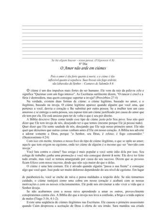 _____________________________________________________________________________
_____________________________________________________________________________
_____________________________________________________________________________
_____________________________________________________________________________
_____________________________________________________________________________
_____________________________________________________________________________
_____________________________________________________________________________
_____________________________________________________________________________
_____________________________________________________________________________
_____________________________________________________________________________
Se há algum louvor - nisso pensai. (Filipenses 4:8)
8° Dia
O Amor não arde em ciúmes
Pois o amor é tão forte quanto à morte, e o ciúme é tão
inflexível quanto à sepultura. Suas brasas são fogo ardente,
são labaredas do Senhor. - Cantares de Salomão 8:6
O ciúme é um dos impulsos mais fortes do ser humano. Ele vem da raiz da palavra zelo e
significa "Queimar com um fogo intenso". As Escrituras sutilmente dizem, "O rancor é cruel e a
fúria é destruidora, mas quem consegue suportar a inveja? (Provérbios 27:4)
Na verdade, existem duas formas de ciúme: o ciúme legítimo, baseado no amor, e o
ilegítimo, baseado na inveja. O ciúme legítimo aparece quando alguém que você ama, que
pertence a você, desvia o coração e lhe substitui por outra pessoa. Se a mulher tem um caso
amoroso e se entrega a outra pessoa, seu esposo tem um ciúme justificado por causa do amor que
ele tem por ela. Ele está ansioso para ter de volta o que é seu por direito.
A Bíblia descreve Deus como tendo esse tipo de ciúme justo pelo Seu povo. Isso não quer
dizer que Ele tem inveja de nós, desejando ter o que temos (mesmo porque Ele já possui tudo).
Quer dizer que Ele sente saudade de nós, desejando que Ele seja nosso primeiro amor. Ele não
quer que deixemos que outras coisas venham antes d’Ele em nosso coração. A Bíblia nos adverte
a adorar somente a Deus, porque "o Senhor, seu Deus, é zeloso; é fogo consumidor."
(Deuteronômio 4:24).
Com isso em mente, tiramos o nosso foco do tipo de ciúme ilegítimo, o que se opõe ao amor;
aquele que tem origem no egoísmo, onde ter ciúme de alguém é o mesmo que ser "movido com
inveja."
Você luta contra o ciúme? Sua amiga é mais popular e você sente ódio dela por isso. Seu
colega de trabalho ganha uma promoção e você não consegue dormir à noite. Ele deve ter feito
tudo errado, mas você se tornou amargurado por causa do seu sucesso. Dizem que as pessoas
ficam felizes com nosso sucesso, desde que não seja maior do que o delas.
O ciúme é uma luta comum. Ele é ativado quando alguém "passa a sua frente" e consegue
algo que você quer. Isso pode ser muito doloroso dependendo do seu nível de egoísmo. Em lugar
de parabenizá-lo, você se enche de raiva e pensa maldades a respeito dele. Se não tomarmos
cuidado, o ciúme rastejará como uma cobra em nosso coração e acabará com as nossas
motivações e com os nossos relacionamentos. Ele pode nos envenenar a não viver a vida que o
Senhor deseja.
Se não acabarmos com a nossa raiva aprendendo a amar os outros, provavelmente
conspiraremos contra eles. A Bíblia diz que a inveja nos leva a confusão, a briga e a toda espécie
de males (Tiago 3:16, 4:1-2).
Existe uma seqüência de ciúmes ilegítimos nas Escrituras. Ele causou o primeiro assassinato
quando Caim desprezou a aceitação de Deus à oferta do seu irmão. Sara mandou sua criada
 