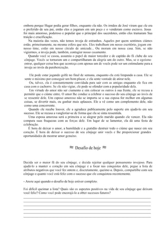 embora porque Hagar podia gerar filhos, enquanto ela não. Os irmãos de José viram que ele era
o preferido de seu pai, então eles o jogaram em um poço e o venderam como escravo. Jesus
foi mais amoroso, poderoso e popular que o principal dos sacerdotes, então eles tramaram Sua
traição e crucificação.
Na maioria das vezes, não temos inveja de estranhos. Aqueles por quem sentimos ciúmes
estão, primeiramente, na mesma esfera que nós. Eles trabalham em nosso escritório, jogam em
nosso time, estão em nosso círculo de amizade... Ou moram em nossa casa. Sim, se não
vigiarmos, a inveja pode, também, contagiar nosso casamento.
Quando você se casou, assumiu o papel de maior torcedor e de capitão do fã clube do seu
cônjuge. Vocês se tornaram um e compartilharam da alegria um do outro. Mas, se o egoísmo
entrar, qualquer coisa boa que aconteça com apenas um de vocês pode ser um estimulante para a
inveja ao invés da parabenização.
Ele pode estar jogando golfe no final de semana, enquanto ela está limpando a casa. Ele se
sente o máximo por conseguir um bom placar, e ela sente vontade de atirar nele.
Ou, talvez, ela é constantemente convidada para sair com as amigas enquanto ele fica em
casa com o cachorro. Se ele não vigiar, ele pode se ofender com a popularidade dela.
Em virtude do amor não ser ciumento e sim colocar os outros à sua frente, ele se recusa a
permitir que o ciúme entre. O amor lhe conduz a celebrar o sucesso do seu cônjuge ao invés de
se ressentir dele. Um esposo amoroso não se importa se a sua esposa for melhor em algumas
coisas, se divertir mais, ou ganhar mais aplausos. Ele a vê como um complemento dele, não
como uma concorrente.
Quando ele recebe louvor, ele a agradece publicamente pelo suporte em ajudá-lo em seu
sucesso. Ele se recusa a vangloriar-se de forma que ela se sinta ressentida.
Uma esposa amorosa será a primeira a se alegrar pelo marido quando ele vencer. Ela não
compara suas fraquezas com as forças dele. Em lugar de se lamentar, ela dá uma festa de
celebração.
É hora de deixar o amor, a humildade e a gratidão destruir todo o ciúme que nasce em seu
coração. É hora de deixar o sucesso de seu cônjuge unir vocês e lhe proporcionar grandes
oportunidades de mostrar amor genuíno.
≈ Desafio de hoje ≈
Decida ser o maior fã do seu cônjuge, e decida rejeitar qualquer pensamento invejoso. Para
ajudá-lo a manter o coração em seu cônjuge e a focar nas conquistas dele, pegue a lista de
atributos negativos que você fez ontem e, discretamente, queime-a. Depois, compartilhe com seu
cônjuge o quanto você está feliz com o sucesso que ele conquistou recentemente.
- Anote aqui quando o desafio de hoje estiver completo.
Foi difícil queimar a lista? Quais são os aspectos positivos na vida de seu cônjuge que deixam
você feliz? Como você pode encorajá-lo a obter sucessos futuros?
_____________________________________________________________________________
_____________________________________________________________________________
_____________________________________________________________________________
_____________________________________________________________________________
_____________________________________________________________________________
_____________________________________________________________________________
 