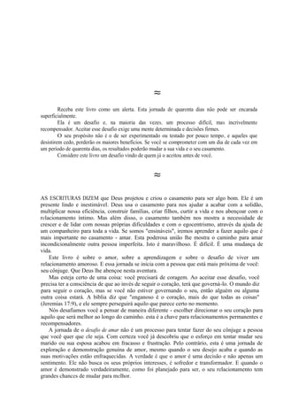 ≈
Receba este livro como um alerta. Esta jornada de quarenta dias não pode ser encarada
superficialmente.
Ela é um desafio e, na maioria das vezes, um processo difícil, mas incrivelmente
recompensador. Aceitar esse desafio exige uma mente determinada e decisões firmes.
O seu propósito não é o de ser experimentado ou testado por pouco tempo, e aqueles que
desistirem cedo, perderão os maiores benefícios. Se você se comprometer com um dia de cada vez em
um período de quarenta dias, os resultados poderão mudar a sua vida e o seu casamento.
Considere este livro um desafio vindo de quem já o aceitou antes de você.
≈
AS ESCRITURAS DIZEM que Deus projetou e criou o casamento para ser algo bom. Ele é um
presente lindo e inestimável. Deus usa o casamento para nos ajudar a acabar com a solidão,
multiplicar nossa eficiência, construir famílias, criar filhos, curtir a vida e nos abençoar com o
relacionamento íntimo. Mas além disso, o casamento também nos mostra a necessidade de
crescer e de lidar com nossas próprias dificuldades e com o egocentrismo, através da ajuda de
um companheiro para toda a vida. Se somos "ensináveis", iremos aprender a fazer aquilo que é
mais importante no casamento - amar. Esta poderosa união lhe mostra o caminho para amar
incondicionalmente outra pessoa imperfeita. Isto é maravilhoso. É difícil. É uma mudança de
vida.
Este livro é sobre o amor, sobre a aprendizagem e sobre o desafio de viver um
relacionamento amoroso. E essa jornada se inicia com a pessoa que está mais próxima de você:
seu cônjuge. Que Deus lhe abençoe nesta aventura.
Mas esteja certo de uma coisa: você precisará de coragem. Ao aceitar esse desafio, você
precisa ter a consciência de que ao invés de seguir o coração, terá que governá-lo. O mundo diz
para seguir o coração, mas se você não estiver governando o seu, então alguém ou alguma
outra coisa estará. A bíblia diz que "enganoso é o coração, mais do que todas as coisas"
(Jeremias 17:9), e ele sempre perseguirá aquilo que parece certo no momento.
Nós desafiamos você a pensar de maneira diferente - escolher direcionar o seu coração para
aquilo que será melhor ao longo do caminho. esta é a chave para relacionamentos permanentes e
recompensadores.
A jornada de o desafio de amar não é um processo para tentar fazer do seu cônjuge a pessoa
que você quer que ele seja. Com certeza você já descobriu que o esforço em tentar mudar seu
marido ou sua esposa acabou em fracasso e frustração. Pelo contrário, esta é uma jornada de
exploração e demonstração genuína de amor, mesmo quando o seu desejo acaba e quando as
suas motivações estão enfraquecidas. A verdade é que o amor é uma decisão e não apenas um
sentimento. Ele não busca os seus próprios interesses, é sofredor e transformador. E quando o
amor é demonstrado verdadeiramente, como foi planejado para ser, o seu relacionamento tem
grandes chances de mudar para melhor.
 
