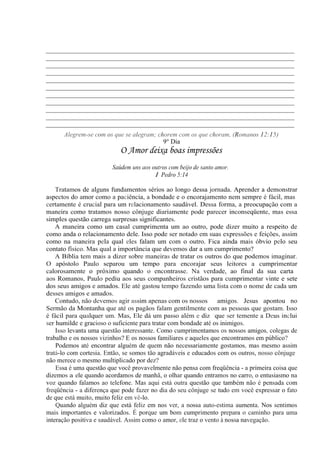 _____________________________________________________________________________
_____________________________________________________________________________
_____________________________________________________________________________
_____________________________________________________________________________
_____________________________________________________________________________
_____________________________________________________________________________
_____________________________________________________________________________
_____________________________________________________________________________
_____________________________________________________________________________
_____________________________________________________________________________
_____________________________________________________________________________
Alegrem-se com os que se alegram; chorem com os que choram. (Romanos 12:15)
9° Dia
O Amor deixa boas impressões
Saúdem uns aos outros com beijo de santo amor.
1 Pedro 5:14
Tratamos de alguns fundamentos sérios ao longo dessa jornada. Aprender a demonstrar
aspectos do amor como a paciência, a bondade e o encorajamento nem sempre é fácil, mas
certamente é crucial para um relacionamento saudável. Dessa forma, a preocupação com a
maneira como tratamos nosso cônjuge diariamente pode parecer inconseqüente, mas essa
simples questão carrega surpresas significantes.
A maneira como um casal cumprimenta um ao outro, pode dizer muito a respeito de
como anda o relacionamento dele. Isso pode ser notado em suas expressões e feições, assim
como na maneira pela qual eles falam um com o outro. Fica ainda mais óbvio pelo seu
contato físico. Mas qual a importância que devemos dar a um cumprimento?
A Bíblia tem mais a dizer sobre maneiras de tratar os outros do que podemos imaginar.
O apóstolo Paulo separou um tempo para encorajar seus leitores a cumprimentar
calorosamente o próximo quando o encontrasse. Na verdade, ao final da sua carta
aos Romanos, Paulo pediu aos seus companheiros cristãos para cumprimentar vinte e sete
dos seus amigos e amados. Ele até gastou tempo fazendo uma lista com o nome de cada um
desses amigos e amados.
Contudo, não devemos agir assim apenas com os nossos amigos. Jesus apontou no
Sermão da Montanha que até os pagãos falam gentilmente com as pessoas que gostam. Isso
é fácil para qualquer um. Mas, Ele dá um passo além e diz "que ser temente a Deus inclui
ser humilde e gracioso o suficiente para tratar com bondade até os inimigos.
Isso levanta uma questão interessante. Como cumprimentamos os nossos amigos, colegas de
trabalho e os nossos vizinhos? E os nossos familiares e aqueles que encontramos em público?
Podemos até encontrar alguém de quem não necessariamente gostamos, mas mesmo assim
tratá-lo com cortesia. Então, se somos tão agradáveis e educados com os outros, nosso cônjuge
não merece o mesmo multiplicado por dez?
Essa é uma questão que você provavelmente não pensa com freqüência - a primeira coisa que
dizemos a ele quando acordamos de manhã, o olhar quando entramos no carro, o entusiasmo na
voz quando falamos ao telefone. Mas aqui está outra questão que também não é pensada com
freqüência - a diferença que pode fazer no dia do seu cônjuge se tudo em você expressar o fato
de que está muito, muito feliz em vê-lo.
Quando alguém diz que está feliz em nos ver, a nossa auto-estima aumenta. Nos sentimos
mais importantes e valorizados. É porque um bom cumprimento prepara o caminho para uma
interação positiva e saudável. Assim como o amor, ele traz o vento à nossa navegação.
 