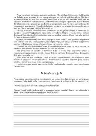 Pense novamente na história que Jesus contou do filho pródigo. Este jovem rebelde exigiu
em dinheiro a sua herança e depois gastou tudo com um estilo de vida imprudente. Mas logo
as conseqüências de suas más escolhas apareceram, e ele se viu comendo restos em um
chiqueiro. Humilhado e envergonhado, ele treinou suas desculpas e pensou na melhor maneira
de voltar para casa e encarar seu pai. Porém, o cumprimento que ele estava esperando não foi
exatamente o que recebeu. "Estando ainda longe, seu pai o viu e, cheio de compaixão, correu
para seu filho, e o abraçou e beijou" (Lucas 15:20).
De tudo o que-esse jovem idealizou, a atitude do pai foi, provavelmente, a última que ele
esperava. Mas como você acha que ele se sentiu ao receber o abraço e ao ouvir o tom de gratidão
de seu pai? Sem dúvida, ele se sentiu mais uma vez amado e precioso. O que você acha que isso
fez no relacionamento deles?
Que tipo de cumprimento faria nosso cônjuge se sentir assim? Como podemos despertar os
seus sentidos com uma simples palavra, um simples toque, um tom de voz? Um cumprimento
amoroso pode abençoar o nosso cônjuge pelo que ele vê, ouve e sente.
Pensemos nas oportunidades que temos de cumprimentar um ao outro. Ao entrar em casa. Ao
encontrar para almoçar. Ao dizer boa noite. Ao falar por telefone.
Não precisamos ser ousados e dramáticos todas as vezes. Mas acrescentar ternura e
entusiasmo aos cumprimentos nos dá a chance de tocar o coração do nosso cônjuge de maneiras
delicadas e sem palavras.
Pense sobre as suas saudações. Você as utiliza adequadamente? Seu cônjuge se sente
precioso e apreciado? Ele se sente amado? Mesmo quando você não está bem, pode aliviar a
tensão e valorizá-lo no modo como o cumprimenta.
Lembre-se sempre, amar é uma escolha. Então, escolha mudar a maneira como cumprimenta.
Escolha amar.
≈ Desafio de hoje ≈
Pense em uma maneira especial de cumprimentar o seu cônjuge hoje. Faça isso com um sorriso e com
entusiasmo. Então, decida mudar a maneira como o cumprimenta de modo que reflita o seu amor por ele.
- Anote aqui quando o desafio de hoje estiver completo.
Quando e onde você escolheu fazer o seu cumprimento especial? Como você vai mudar o
modo como cumprimenta seu cônjuge a partir de hoje?
__________________________________________________________________________
__________________________________________________________________________
__________________________________________________________________________
__________________________________________________________________________
__________________________________________________________________________
__________________________________________________________________________
__________________________________________________________________________
__________________________________________________________________________
__________________________________________________________________________
__________________________________________________________________________
__________________________________________________________________________
__________________________________________________________________________
__________________________________________________________________________
__________________________________________________________________________
__________________________________________________________________________
__________________________________________________________________________
 