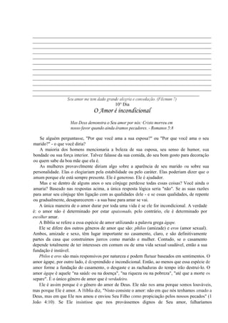 __________________________________________________________________________
__________________________________________________________________________
__________________________________________________________________________
__________________________________________________________________________
__________________________________________________________________________
__________________________________________________________________________
__________________________________________________________________________
__________________________________________________________________________
__________________________________________________________________________
__________________________________________________________________________
__________________________________________________________________________
_____________________________________________________________________
Seu amor me tem dado grande alegria e consolação. (Filemon 7)
10° Dia
O Amor é incondicional
Mas Deus demonstra o Seu amor por nós: Cristo morreu em
nosso favor quando ainda éramos pecadores. - Romanos 5:8
Se alguém perguntasse, "Por que você ama a sua esposa?" ou "Por que você ama o seu
marido?" - o que você diria?
A maioria dos homens mencionaria a beleza de sua esposa, seu senso de humor, sua
bondade ou sua força interior. Talvez falasse da sua comida, do seu bom gosto para decoração
ou quem sabe da boa mãe que ela é.
As mulheres provavelmente diriam algo sobre a aparência de seu marido ou sobre sua
personalidade. Elas o elogiariam pela estabilidade ou pelo caráter. Elas poderiam dizer que o
amam porque ele está sempre presente. Ele é generoso. Ele é ajudador.
Mas e se dentro de alguns anos o seu cônjuge perdesse todas essas coisas? Você ainda o
amaria? Baseado nas respostas acima, a única resposta lógica seria "não". Se as suas razões
para amar seu cônjuge têm ligação com as qualidades dele - e se essas qualidades, de repente
ou gradualmente, desaparecerem - a sua base para amar se vai.
A única maneira de o amor durar por toda uma vida é se ele for incondicional. A verdade
é: o amor não é determinado por estar apaixonado, pelo contrário, ele é determinado por
escolher amar.
A Bíblia se refere a essa espécie de amor utilizando a palavra grega ágape.
Ele se difere dos outros gêneros de amor que são: philos (amizade) e eros (amor sexual).
Ambos, amizade e sexo, têm lugar importante no casamento, claro, e são definitivamente
partes da casa que construímos juntos como marido e mulher. Contudo, se o casamento
depende totalmente de ter interesses em comum ou de uma vida sexual saudável, então a sua
fundação é instável.
Pbilos e eros são mais responsivos por natureza e podem flutuar baseados em sentimentos. O
amor ágape, por outro lado, é desprendido e incondicional. Então, ao menos que essa espécie de
amor forme a fundação do casamento, o desgaste e as rachaduras do tempo irão destruí-lo. O
amor ágape é aquele "na saúde ou na doença", "na riqueza ou na pobreza", "até que a morte os
separe". É o único gênero de amor que é verdadeiro.
Ele é assim porque é o gênero do amor de Deus. Ele não nos ama porque somos louváveis,
mas porque Ele é amor. A Bíblia diz, "Nisto consiste o amor: não em que nós tenhamos amado a
Deus, mas em que Ele nos amou e enviou Seu Filho como propiciação pelos nossos pecados" (1
João 4:10). Se Ele insistisse que nos provássemos dignos de Seu amor, falharíamos
 
