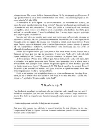 miseravelmente. Mas o amor de Deus é uma escolha que Ele faz inteiramente por Ele mesmo. É
algo que recebemos d’Ele e então compartilhamos com outros. "Nós amamos porque Ele nos
amou primeiro" (1 João 4:19).
Se um homem diz à sua esposa, "Eu não lhe amo mais", ele na verdade está dizendo, "Eu
nunca lhe amei incondicionalmente desde o início". Seu amor era baseado em sentimentos ou
circunstâncias, não em compromisso. É nisso que resulta a construção de um casamento
alicerçado no amor pbilos ou eros. Precisa haver no casamento uma fundação mais forte que a
amizade ou a atração sexual. O amor incondicional, isto é, o amor ágape, não será governado
pelo tempo ou pelas circunstâncias.
Isso não quer dizer, no entanto, que o amor que começa por razões erradas não pode ser
restaurado e redimido. De fato, quando um casamento é reconstruído com o amor ágape na sua
fundação, então os aspectos da amizade e do romance se tornam ainda mais intensos do que
antes. Quando a apreciação um do outro como melhores amigos e como amantes é baseada
em um compromisso inabalável, experimentamos uma intimidade que não pode ser
adquirida de nenhuma outra forma.
Porém, se não permitirmos que Deus plante o Seu amor dentro de nós, iremos lutar e
fracassar na busca por esse tipo de casamento. O amor que "tudo sofre, tudo crê, tudo
espera, tudo suporta" (1 Coríntios 13:7) não vem de dentro. Ele só pode vir de Deus.
A Bíblia diz que "Porque estou certo de que, nem a morte, nem a vida, nem anjos, nem
principados, nem coisas presentes, nem futuras, nem potestades, nem a altura, nem a
profundidade, nem qualquer outra criatura nos poderá separar do amor de Deus, que está
em Cristo Jesus nosso Senhor" (Romanos 8:38- 39). Esta é a espécie do amor de Deus. E
felizmente - por uma escolha nossa - essa pode se tornar a espécie do nosso amor. Mas
primeiro precisamos recebê-lo e compartilhá-lo.
E não se surpreenda caso seu cônjuge comece a viver confiantemente à sombra desse
amor, se ele se tornar ainda mais adorável com você. Você não dirá mais: "Eu lhe amo
porque ... ", você dirá: "Eu amo você e ponto final."
≈ Desafio de hoje ≈
Faça algo fora do normal para o seu cônjuge - algo que prove (para você e para ele) que o seu amor é
baseado em suas escolhas e em nada mais. Lave o carro dela. Limpe a cozinha. Compre a sobremesa
favorita dele. Dobre as roupas lavadas. Demonstre amor pela simples alegria de serem parceiros no
casamento.
- Anote aqui quando o desafio de hoje estiver completo.
Seu amor era baseado nos atributos e comportamentos do seu cônjuge, ou em seu
compromisso? Como você pode continuar demonstrando amor quando ele não retoma da
maneira como você espera?
__________________________________________________________________________
__________________________________________________________________________
__________________________________________________________________________
__________________________________________________________________________
__________________________________________________________________________
__________________________________________________________________________
 